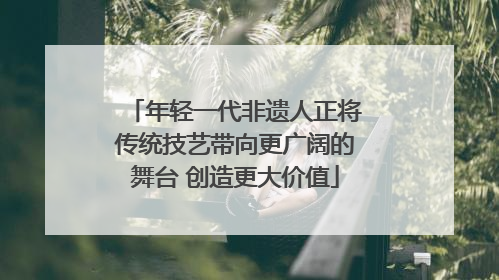 年轻一代非遗人正将传统技艺带向更广阔的舞台 创造更大价值