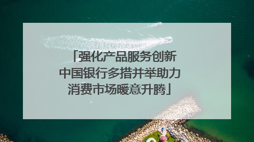 强化产品服务创新 中国银行多措并举助力消费市场暖意升腾