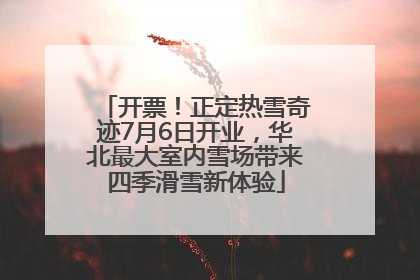 开票！正定热雪奇迹7月6日开业，华北最大室内雪场带来四季滑雪新体验