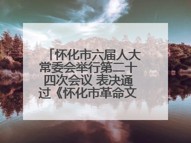 怀化市六届人大常委会举行第二十四次会议 表决通过《怀化市革命文物保护利用若干规定》