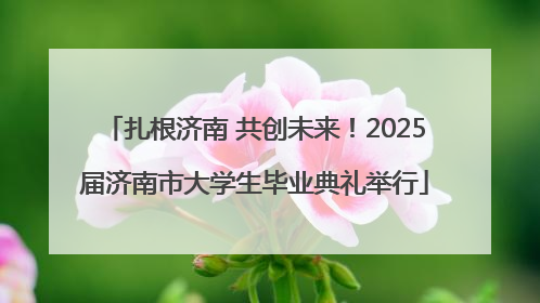 扎根济南 共创未来！2025届济南市大学生毕业典礼举行