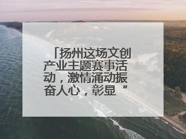扬州这场文创产业主题赛事活动，激情涌动振奋人心，彰显“青春力量”