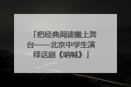 把经典阅读搬上舞台——北京中学生演绎话剧《呐喊》