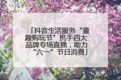 抖音生活服务“童趣购玩节”携手四大品牌专场直播，助力“六一”节日消费