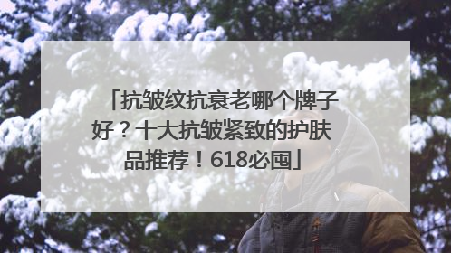 抗皱纹抗衰老哪个牌子好？十大抗皱紧致的护肤品推荐！618必囤