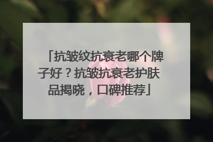 抗皱纹抗衰老哪个牌子好？抗皱抗衰老护肤品揭晓，口碑推荐