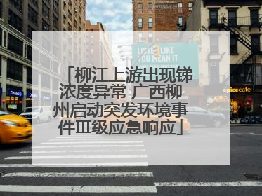 柳江上游出现锑浓度异常 广西柳州启动突发环境事件Ⅲ级应急响应