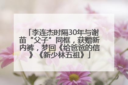 李连杰时隔30年与谢苗“父子”同框，获赠新内裤，梦回《给爸爸的信》《新少林五祖》