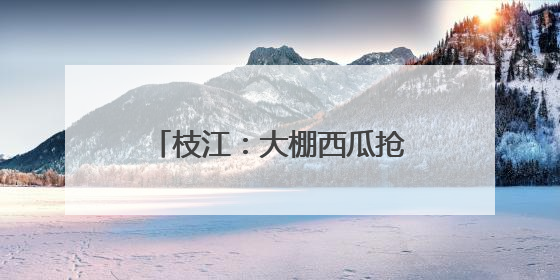 枝江：大棚西瓜抢“鲜”上市 激活乡村“甜蜜经济”