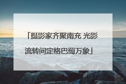 摄影家齐聚南充 光影流转间定格巴蜀万象