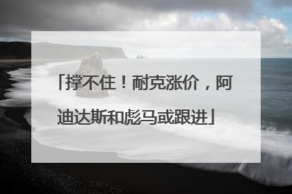 撑不住！耐克涨价，阿迪达斯和彪马或跟进