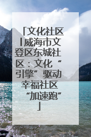 文化社区│威海市文登区东城社区：文化“引擎”驱动 幸福社区“加速跑”