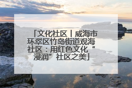 文化社区丨威海市环翠区竹岛街道观海社区：用红色文化“浸润”社区之美