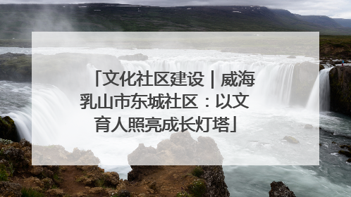 文化社区建设｜威海乳山市东城社区：以文育人照亮成长灯塔