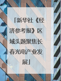 新华社《经济参考报》区域头题聚焦长春光电产业发展