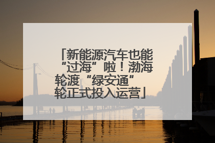 新能源汽车也能“过海”啦！渤海轮渡“绿安通” 轮正式投入运营