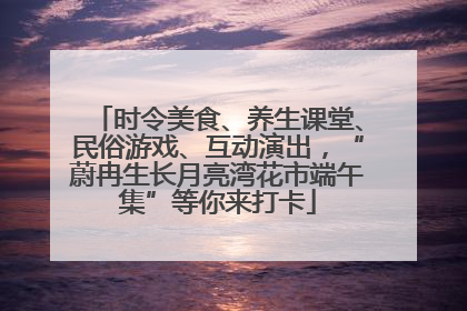 时令美食、养生课堂、民俗游戏、互动演出，“蔚冉生长月亮湾花市端午集”等你来打卡