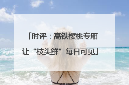 时评：高铁樱桃专厢 让“枝头鲜”每日可见
