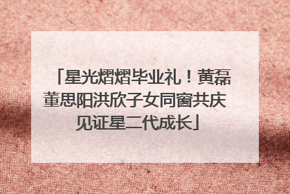 星光熠熠毕业礼！黄磊董思阳洪欣子女同窗共庆 见证星二代成长