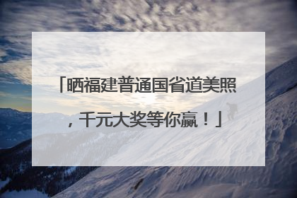 晒福建普通国省道美照，千元大奖等你赢！
