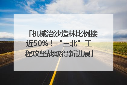 机械治沙造林比例接近50%！“三北”工程攻坚战取得新进展