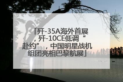 歼-35A海外首展，歼-10CE低调“赴约”，中国明星战机组团亮相巴黎航展