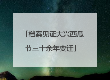 档案见证大兴西瓜节三十余年变迁