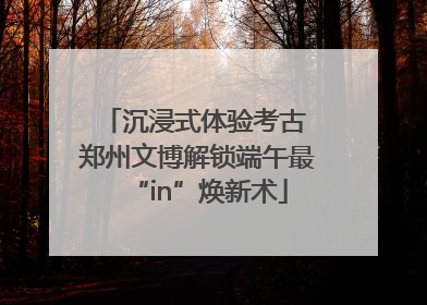 沉浸式体验考古 郑州文博解锁端午最“in”焕新术