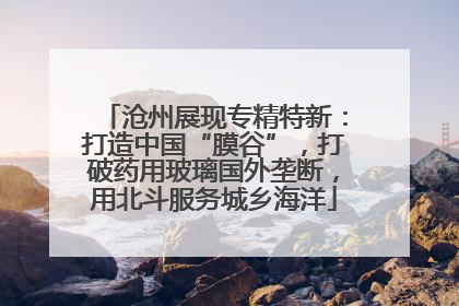 沧州展现专精特新：打造中国“膜谷”，打破药用玻璃国外垄断，用北斗服务城乡海洋