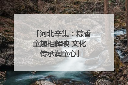 河北辛集：粽香童趣相辉映 文化传承润童心