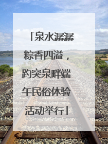 泉水潺潺粽香四溢，趵突泉畔端午民俗体验活动举行
