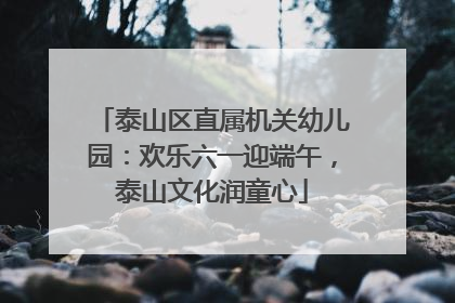 泰山区直属机关幼儿园：欢乐六一迎端午，泰山文化润童心