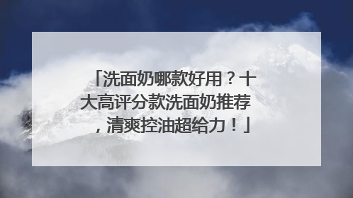 洗面奶哪款好用？十大高评分款洗面奶推荐，清爽控油超给力！