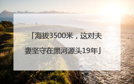 海拔3500米，这对夫妻坚守在黑河源头19年