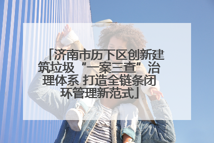 济南市历下区创新建筑垃圾“一案三查”治理体系 打造全链条闭环管理新范式