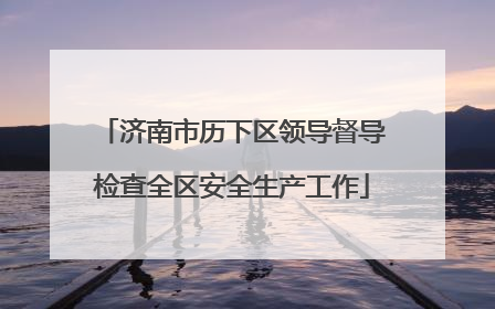 济南市历下区领导督导检查全区安全生产工作