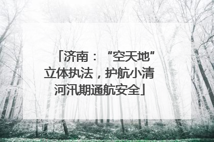 济南：“空天地”立体执法，护航小清河汛期通航安全