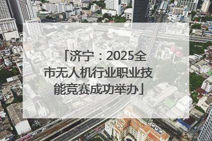 济宁：2025全市无人机行业职业技能竞赛成功举办