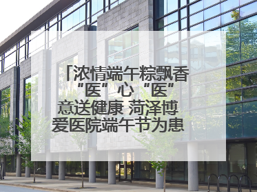 浓情端午粽飘香 “医”心“医”意送健康 菏泽博爱医院端午节为患者送祝福