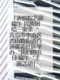 浓情粽艺迎端午 民族团结一家亲“ 青岛市李沧区虎山路街道百通馨苑社区举办“我们的节日·端午“主题活动