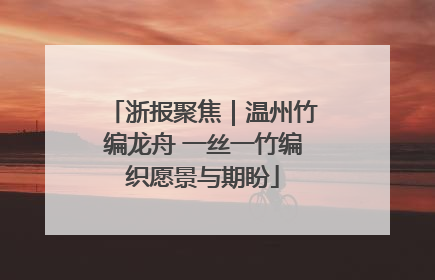浙报聚焦｜温州竹编龙舟 一丝一竹编织愿景与期盼