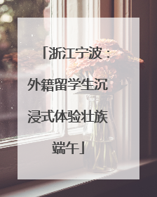 浙江宁波：外籍留学生沉浸式体验壮族端午