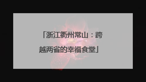 浙江衢州常山：跨越两省的幸福食堂