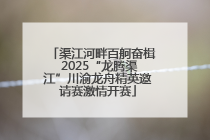 渠江河畔百舸奋楫 2025“龙腾渠江”川渝龙舟精英邀请赛激情开赛