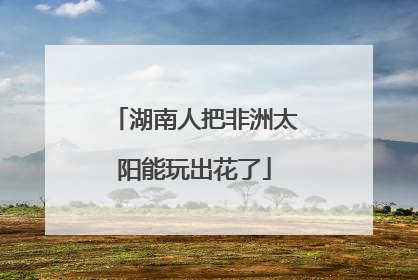 湖南人把非洲太阳能玩出花了