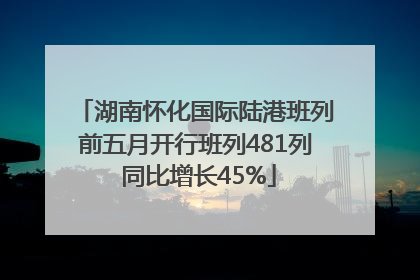 湖南怀化国际陆港班列前五月开行班列481列 同比增长45%