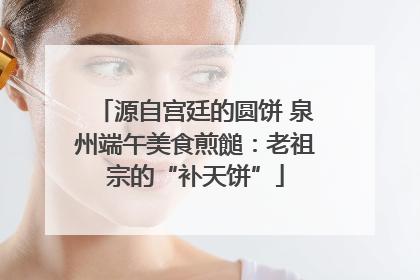 源自宫廷的圆饼 泉州端午美食煎䭔：老祖宗的“补天饼”