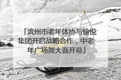 滨州市老年体协与愉悦集团开启战略合作，中老年广场舞大赛开幕