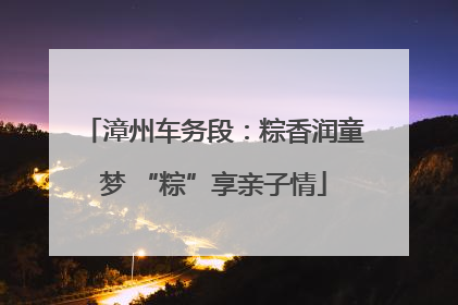 漳州车务段：粽香润童梦 “粽”享亲子情