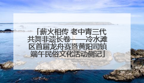 薪火相传 老中青三代共舞非遗长卷——冷水滩区首届龙舟赛暨黄阳司镇端午民俗文化活动侧记